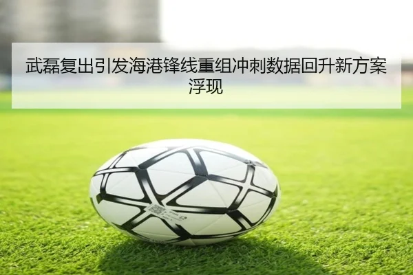 武磊复出引发海港锋线重组冲刺数据回升新方案浮现